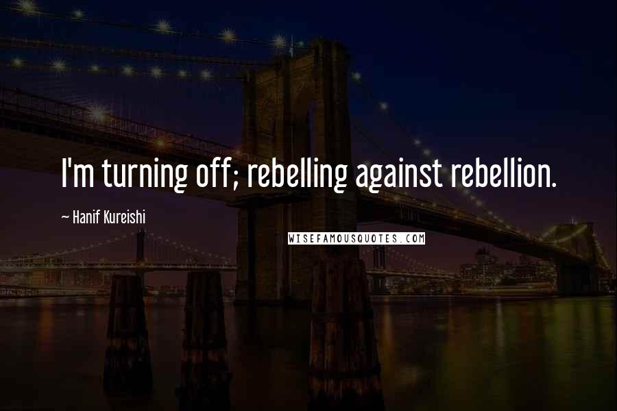 Hanif Kureishi Quotes: I'm turning off; rebelling against rebellion.