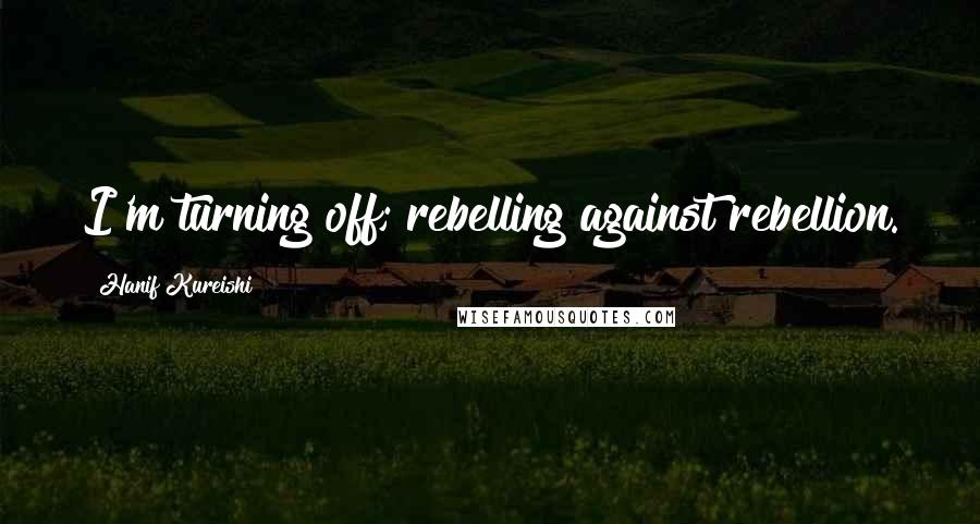 Hanif Kureishi Quotes: I'm turning off; rebelling against rebellion.