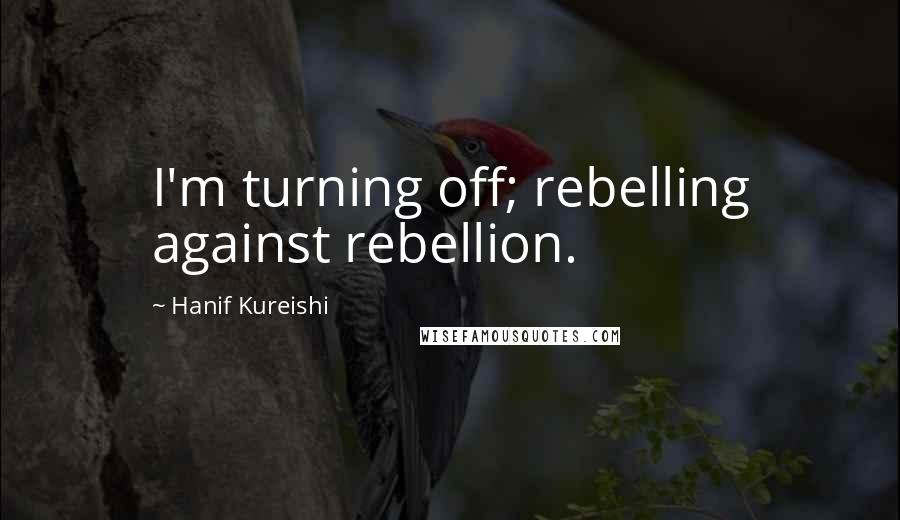 Hanif Kureishi Quotes: I'm turning off; rebelling against rebellion.