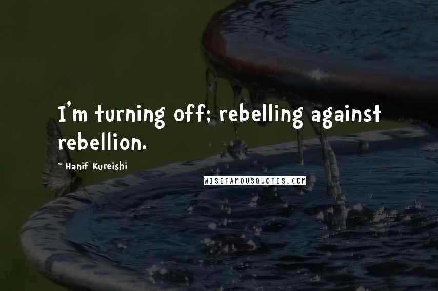 Hanif Kureishi Quotes: I'm turning off; rebelling against rebellion.