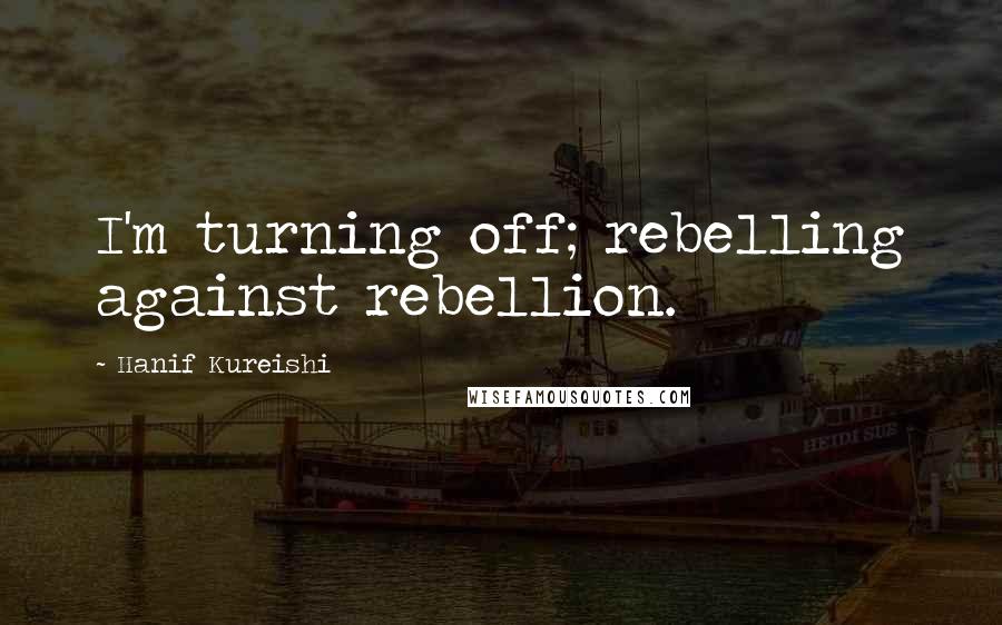 Hanif Kureishi Quotes: I'm turning off; rebelling against rebellion.