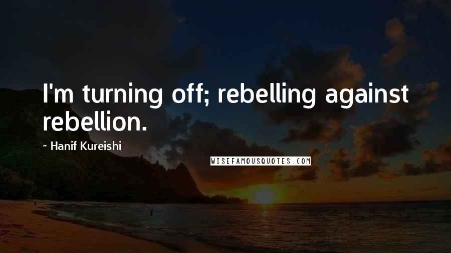 Hanif Kureishi Quotes: I'm turning off; rebelling against rebellion.
