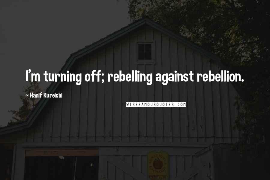 Hanif Kureishi Quotes: I'm turning off; rebelling against rebellion.