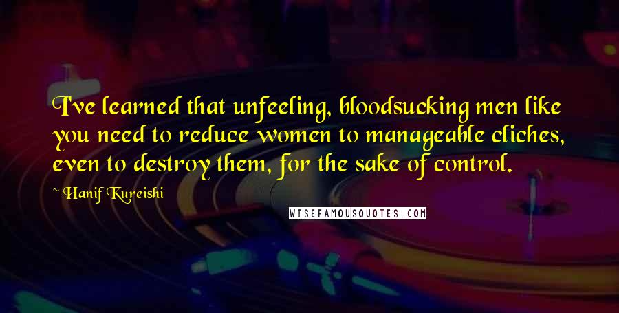 Hanif Kureishi Quotes: I've learned that unfeeling, bloodsucking men like you need to reduce women to manageable cliches, even to destroy them, for the sake of control.