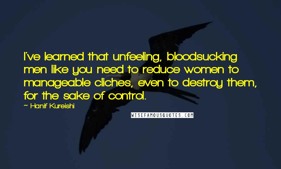 Hanif Kureishi Quotes: I've learned that unfeeling, bloodsucking men like you need to reduce women to manageable cliches, even to destroy them, for the sake of control.