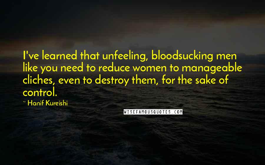 Hanif Kureishi Quotes: I've learned that unfeeling, bloodsucking men like you need to reduce women to manageable cliches, even to destroy them, for the sake of control.