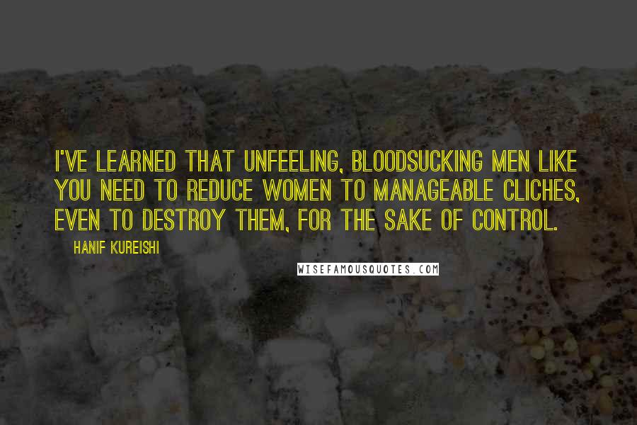 Hanif Kureishi Quotes: I've learned that unfeeling, bloodsucking men like you need to reduce women to manageable cliches, even to destroy them, for the sake of control.