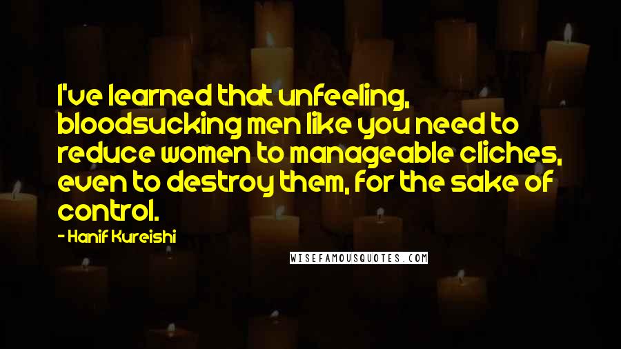 Hanif Kureishi Quotes: I've learned that unfeeling, bloodsucking men like you need to reduce women to manageable cliches, even to destroy them, for the sake of control.