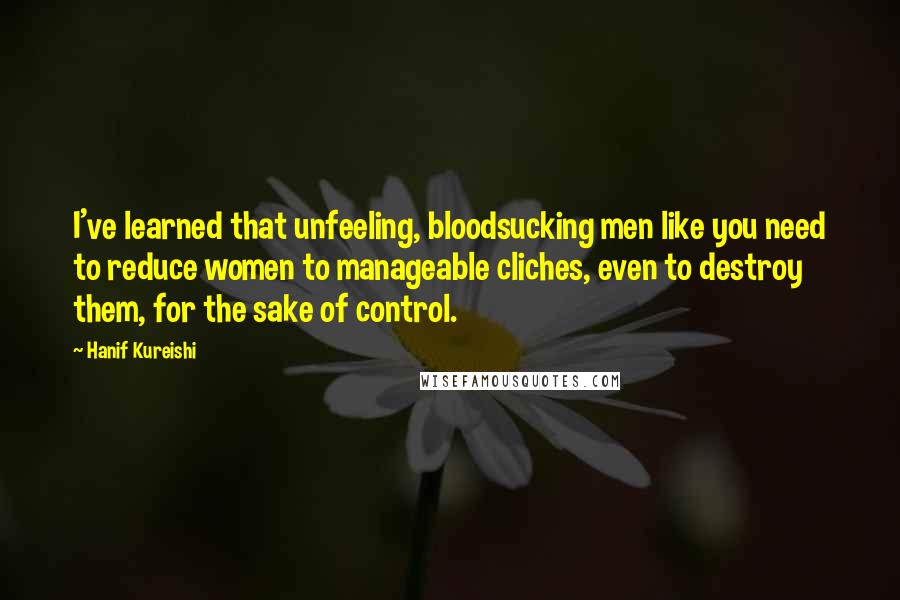 Hanif Kureishi Quotes: I've learned that unfeeling, bloodsucking men like you need to reduce women to manageable cliches, even to destroy them, for the sake of control.