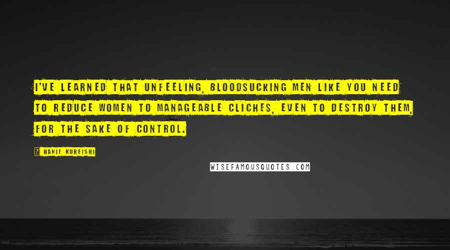 Hanif Kureishi Quotes: I've learned that unfeeling, bloodsucking men like you need to reduce women to manageable cliches, even to destroy them, for the sake of control.