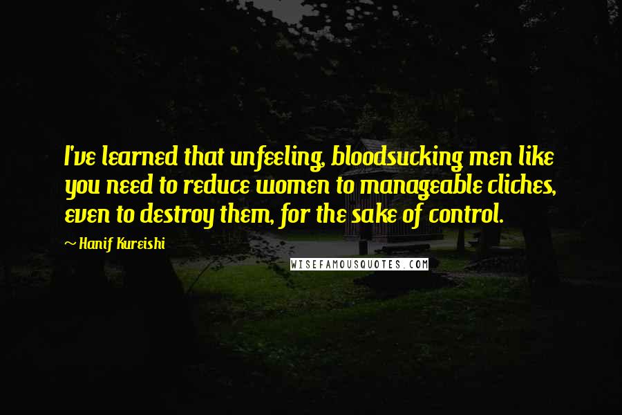 Hanif Kureishi Quotes: I've learned that unfeeling, bloodsucking men like you need to reduce women to manageable cliches, even to destroy them, for the sake of control.