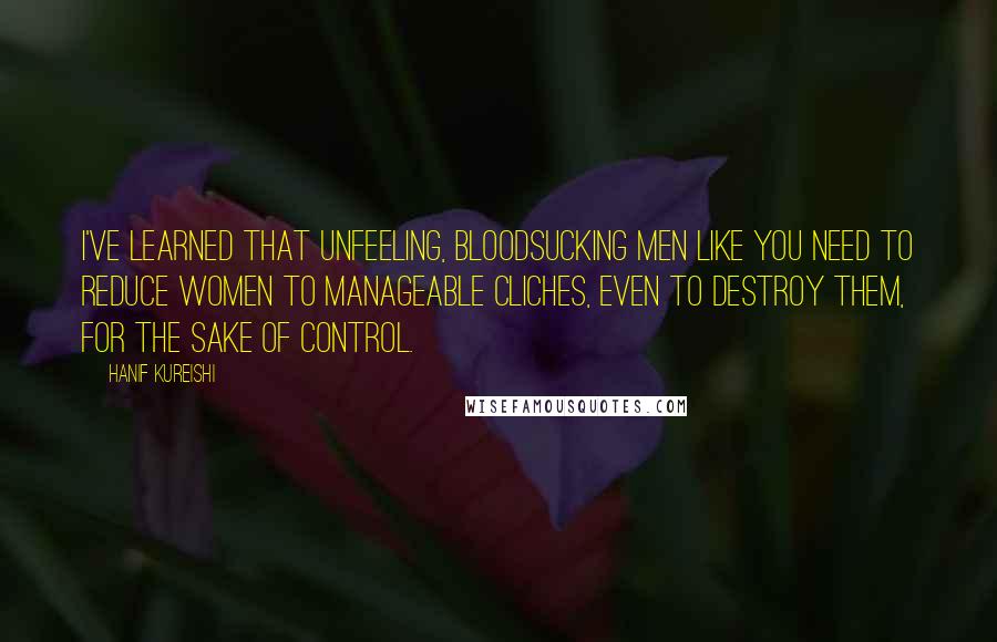 Hanif Kureishi Quotes: I've learned that unfeeling, bloodsucking men like you need to reduce women to manageable cliches, even to destroy them, for the sake of control.