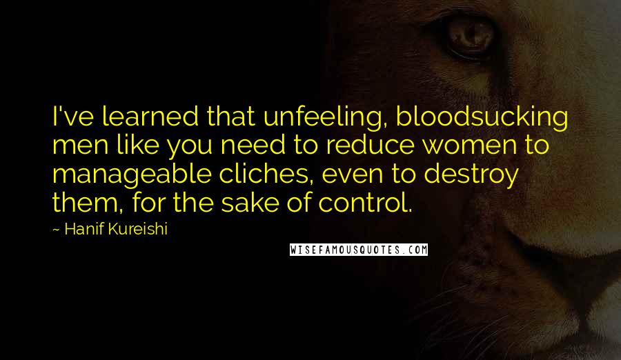 Hanif Kureishi Quotes: I've learned that unfeeling, bloodsucking men like you need to reduce women to manageable cliches, even to destroy them, for the sake of control.