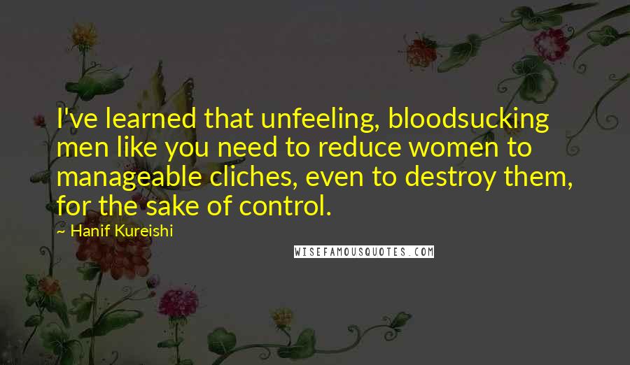 Hanif Kureishi Quotes: I've learned that unfeeling, bloodsucking men like you need to reduce women to manageable cliches, even to destroy them, for the sake of control.