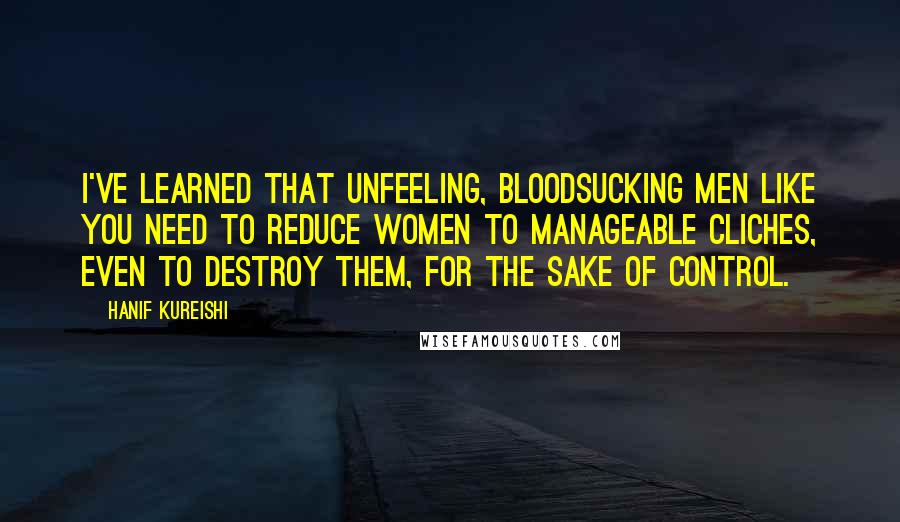 Hanif Kureishi Quotes: I've learned that unfeeling, bloodsucking men like you need to reduce women to manageable cliches, even to destroy them, for the sake of control.