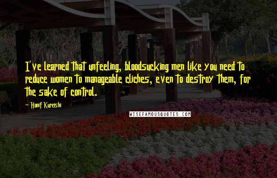 Hanif Kureishi Quotes: I've learned that unfeeling, bloodsucking men like you need to reduce women to manageable cliches, even to destroy them, for the sake of control.