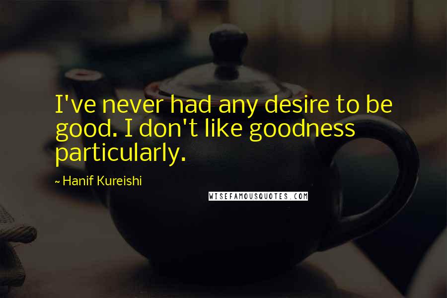 Hanif Kureishi Quotes: I've never had any desire to be good. I don't like goodness particularly.