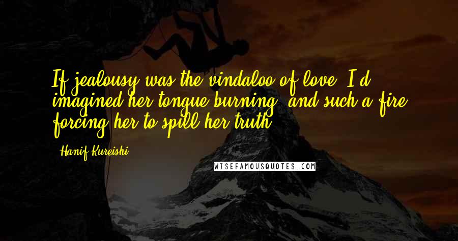 Hanif Kureishi Quotes: If jealousy was the vindaloo of love, I'd imagined her tongue burning, and such a fire forcing her to spill her truth.