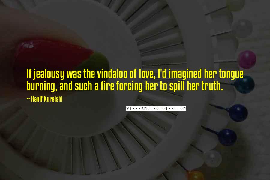 Hanif Kureishi Quotes: If jealousy was the vindaloo of love, I'd imagined her tongue burning, and such a fire forcing her to spill her truth.