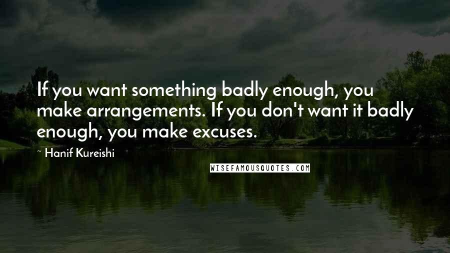 Hanif Kureishi Quotes: If you want something badly enough, you make arrangements. If you don't want it badly enough, you make excuses.
