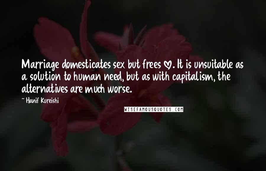 Hanif Kureishi Quotes: Marriage domesticates sex but frees love. It is unsuitable as a solution to human need, but as with capitalism, the alternatives are much worse.