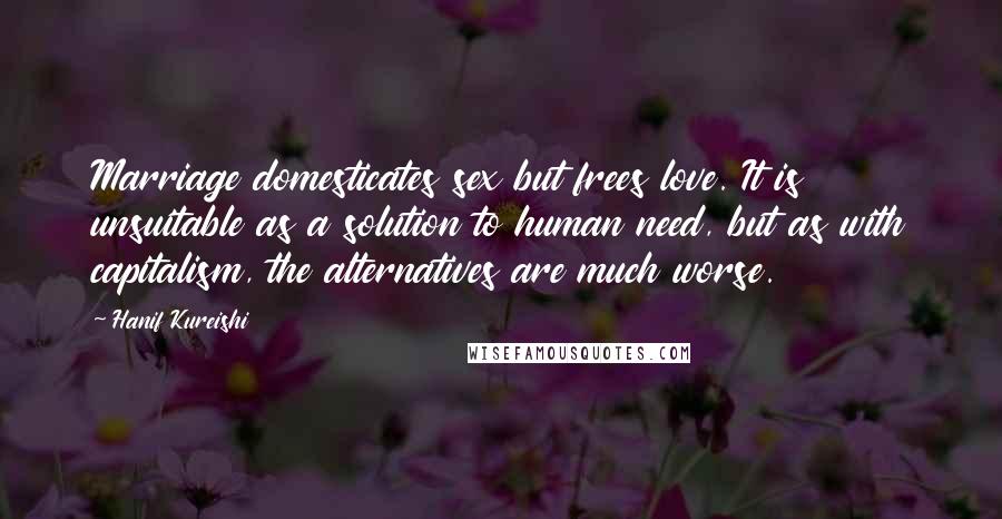 Hanif Kureishi Quotes: Marriage domesticates sex but frees love. It is unsuitable as a solution to human need, but as with capitalism, the alternatives are much worse.