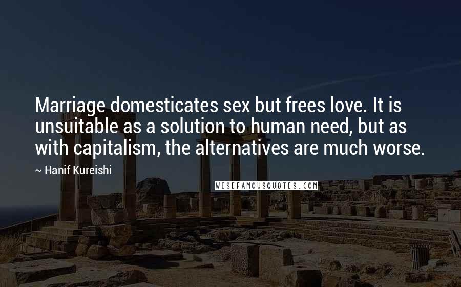 Hanif Kureishi Quotes: Marriage domesticates sex but frees love. It is unsuitable as a solution to human need, but as with capitalism, the alternatives are much worse.