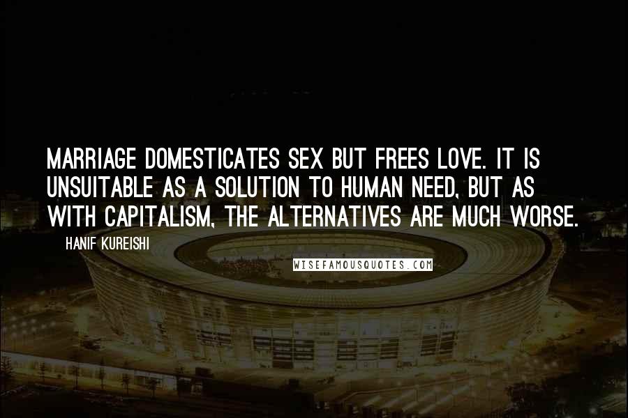 Hanif Kureishi Quotes: Marriage domesticates sex but frees love. It is unsuitable as a solution to human need, but as with capitalism, the alternatives are much worse.