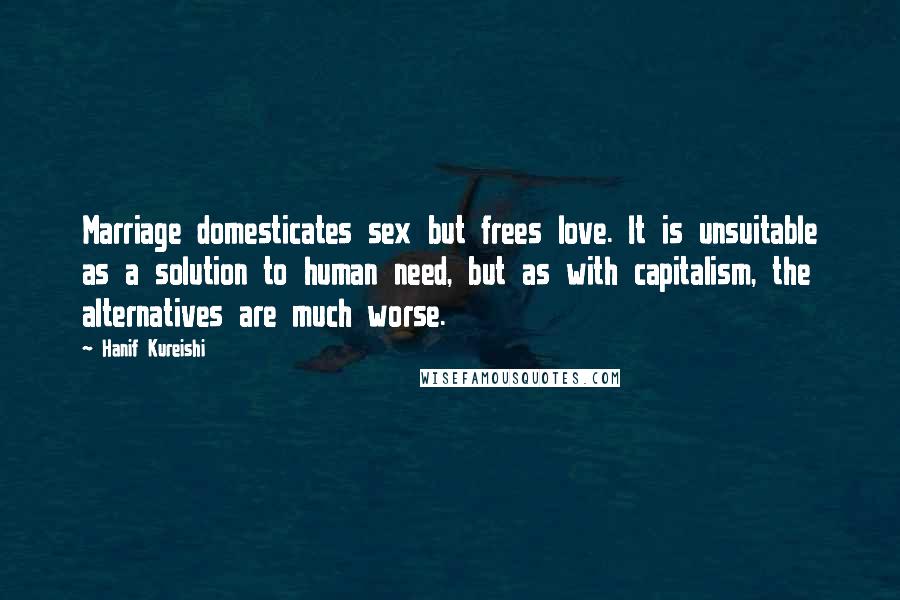 Hanif Kureishi Quotes: Marriage domesticates sex but frees love. It is unsuitable as a solution to human need, but as with capitalism, the alternatives are much worse.