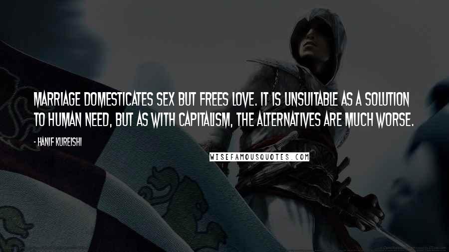 Hanif Kureishi Quotes: Marriage domesticates sex but frees love. It is unsuitable as a solution to human need, but as with capitalism, the alternatives are much worse.