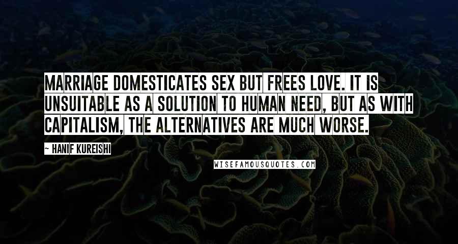 Hanif Kureishi Quotes: Marriage domesticates sex but frees love. It is unsuitable as a solution to human need, but as with capitalism, the alternatives are much worse.