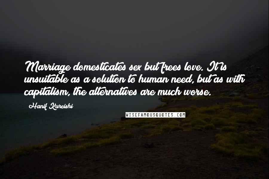 Hanif Kureishi Quotes: Marriage domesticates sex but frees love. It is unsuitable as a solution to human need, but as with capitalism, the alternatives are much worse.