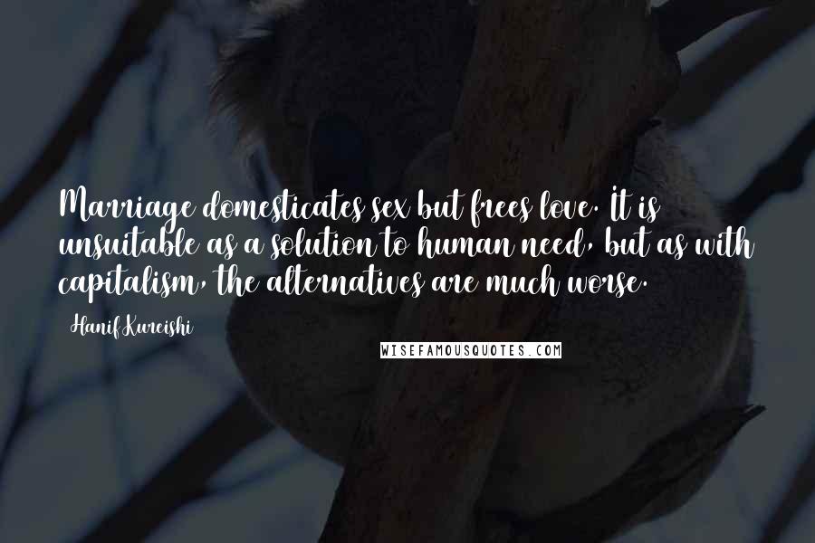 Hanif Kureishi Quotes: Marriage domesticates sex but frees love. It is unsuitable as a solution to human need, but as with capitalism, the alternatives are much worse.