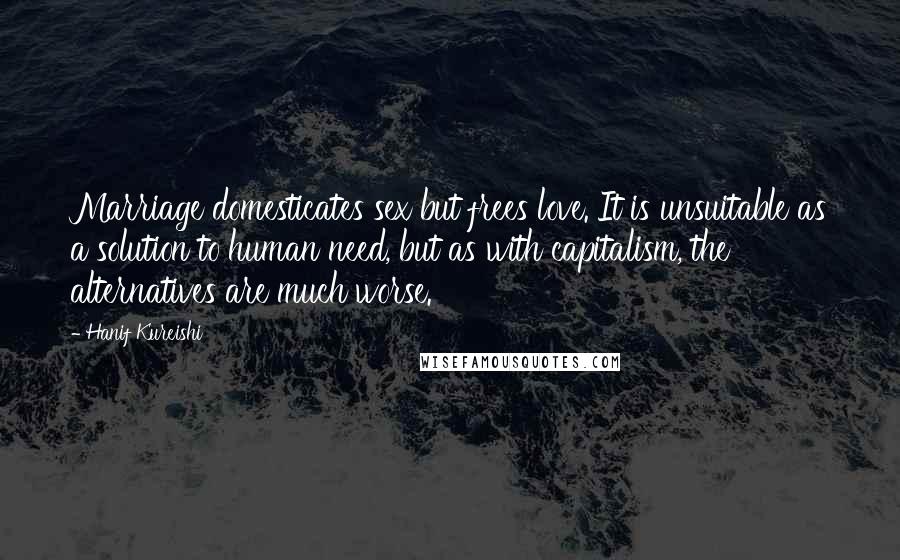 Hanif Kureishi Quotes: Marriage domesticates sex but frees love. It is unsuitable as a solution to human need, but as with capitalism, the alternatives are much worse.