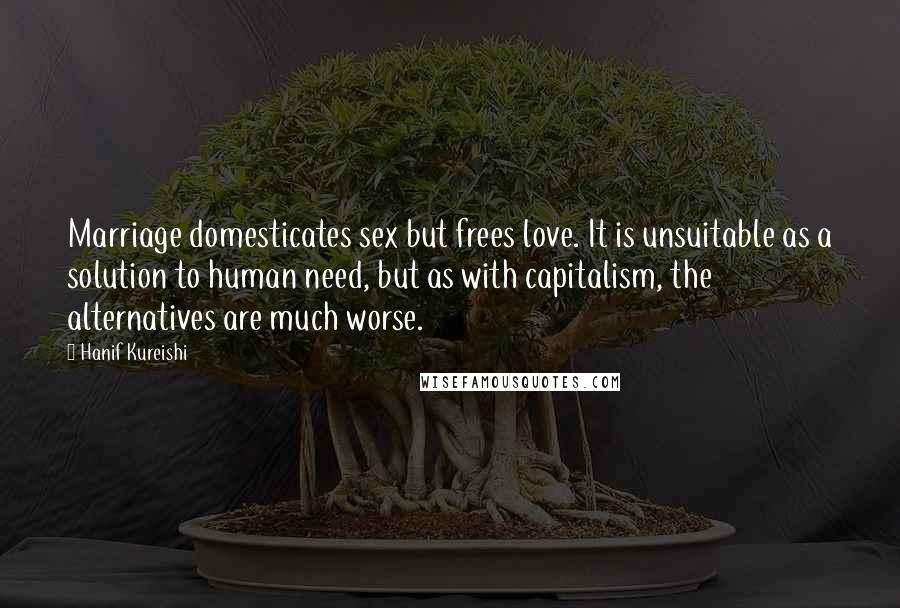 Hanif Kureishi Quotes: Marriage domesticates sex but frees love. It is unsuitable as a solution to human need, but as with capitalism, the alternatives are much worse.