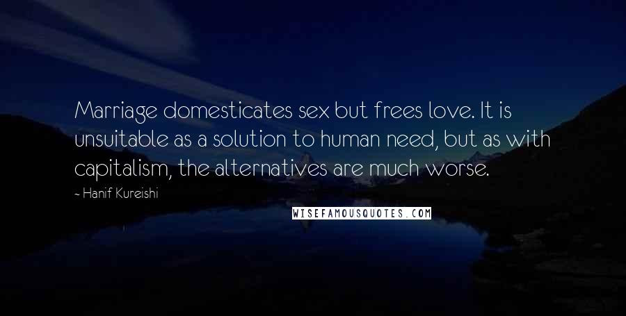 Hanif Kureishi Quotes: Marriage domesticates sex but frees love. It is unsuitable as a solution to human need, but as with capitalism, the alternatives are much worse.