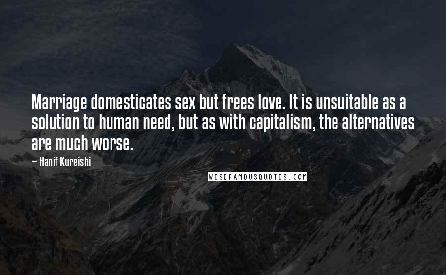 Hanif Kureishi Quotes: Marriage domesticates sex but frees love. It is unsuitable as a solution to human need, but as with capitalism, the alternatives are much worse.