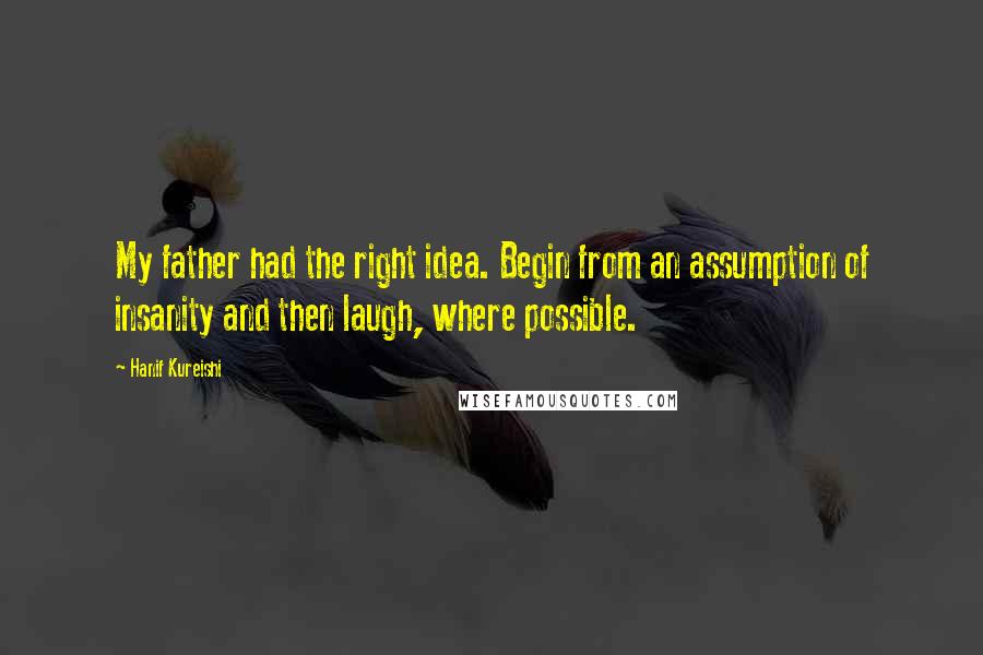 Hanif Kureishi Quotes: My father had the right idea. Begin from an assumption of insanity and then laugh, where possible.