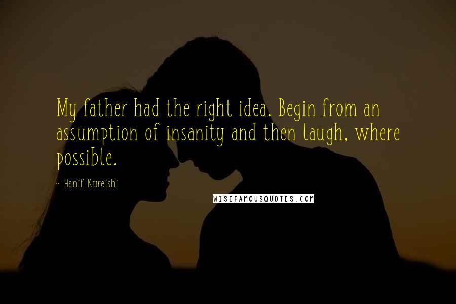 Hanif Kureishi Quotes: My father had the right idea. Begin from an assumption of insanity and then laugh, where possible.