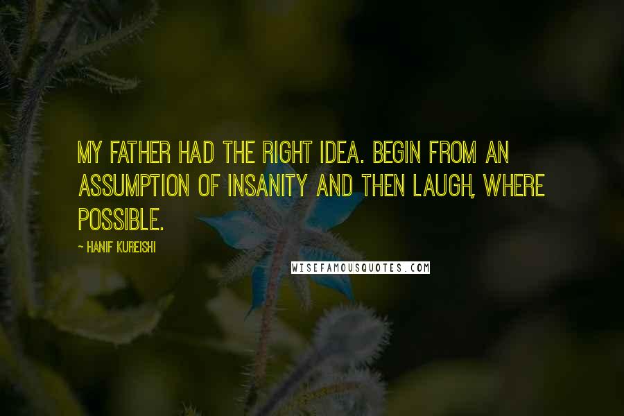 Hanif Kureishi Quotes: My father had the right idea. Begin from an assumption of insanity and then laugh, where possible.