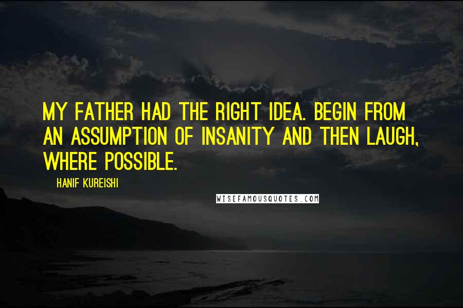 Hanif Kureishi Quotes: My father had the right idea. Begin from an assumption of insanity and then laugh, where possible.