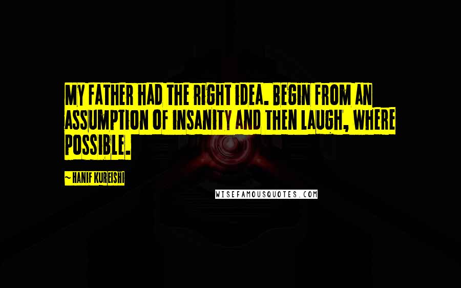 Hanif Kureishi Quotes: My father had the right idea. Begin from an assumption of insanity and then laugh, where possible.