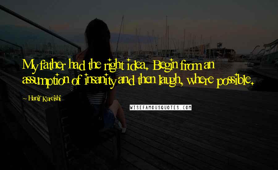 Hanif Kureishi Quotes: My father had the right idea. Begin from an assumption of insanity and then laugh, where possible.