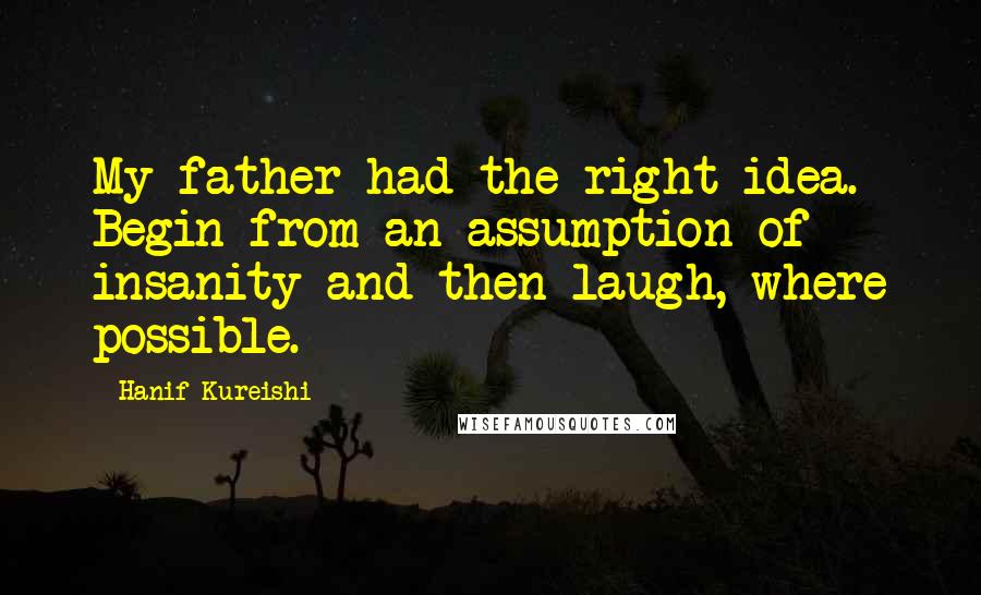 Hanif Kureishi Quotes: My father had the right idea. Begin from an assumption of insanity and then laugh, where possible.