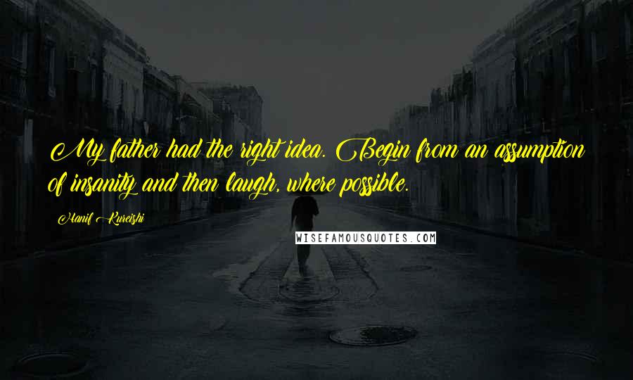 Hanif Kureishi Quotes: My father had the right idea. Begin from an assumption of insanity and then laugh, where possible.