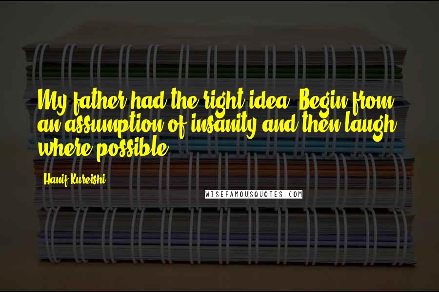 Hanif Kureishi Quotes: My father had the right idea. Begin from an assumption of insanity and then laugh, where possible.