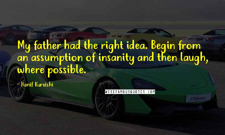 Hanif Kureishi Quotes: My father had the right idea. Begin from an assumption of insanity and then laugh, where possible.