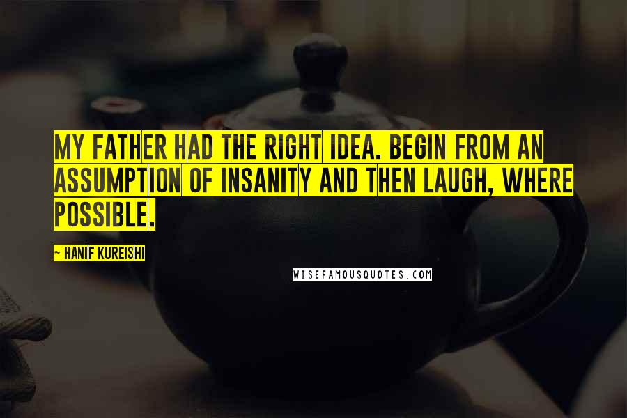 Hanif Kureishi Quotes: My father had the right idea. Begin from an assumption of insanity and then laugh, where possible.