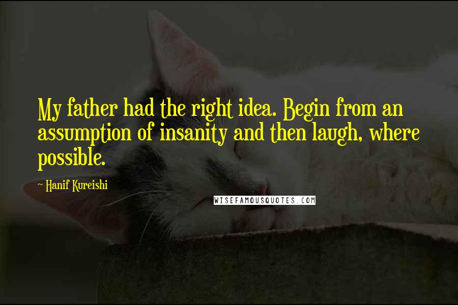 Hanif Kureishi Quotes: My father had the right idea. Begin from an assumption of insanity and then laugh, where possible.