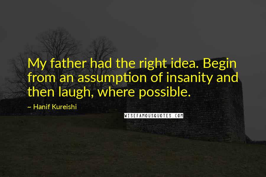 Hanif Kureishi Quotes: My father had the right idea. Begin from an assumption of insanity and then laugh, where possible.